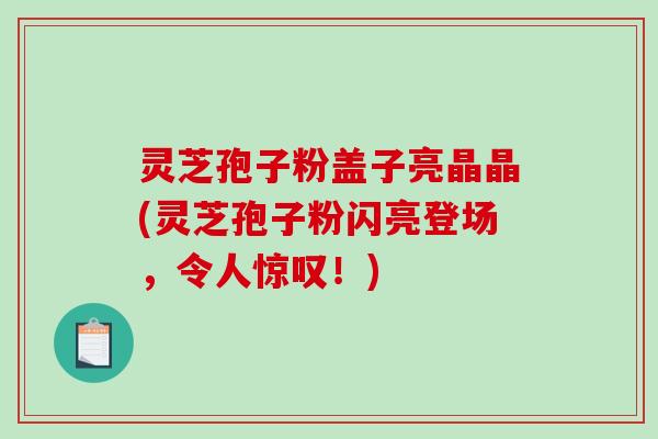 灵芝孢子粉盖子亮晶晶(灵芝孢子粉闪亮登场，令人惊叹！)