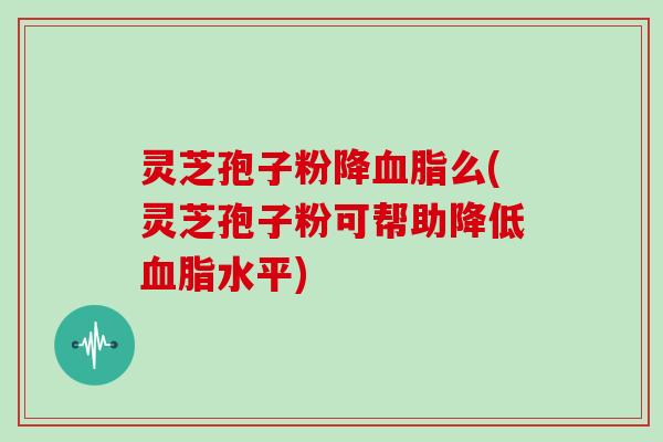 灵芝孢子粉降么(灵芝孢子粉可帮助降低水平)