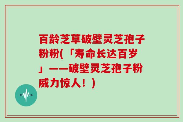 百龄芝草破壁灵芝孢子粉粉(「寿命长达百岁」——破壁灵芝孢子粉威力惊人！)