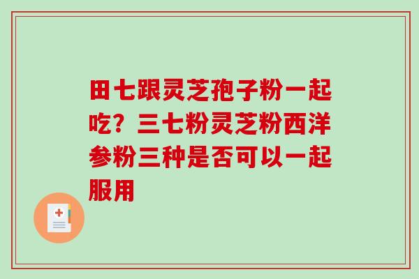 田七跟灵芝孢子粉一起吃？三七粉灵芝粉西洋参粉三种是否可以一起服用