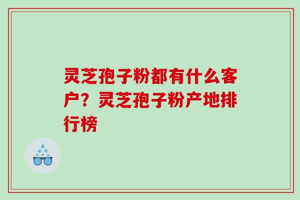 灵芝孢子粉都有什么客户？灵芝孢子粉产地排行榜