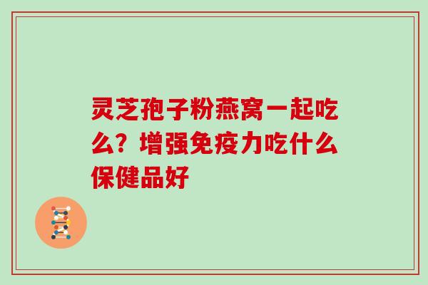 灵芝孢子粉燕窝一起吃么？增强免疫力吃什么保健品好