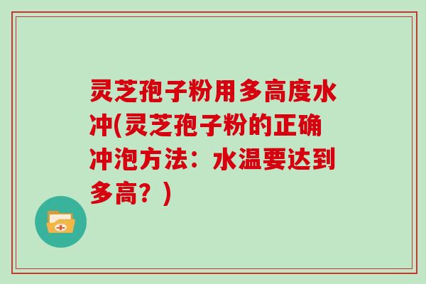灵芝孢子粉用多高度水冲(灵芝孢子粉的正确冲泡方法：水温要达到多高？)