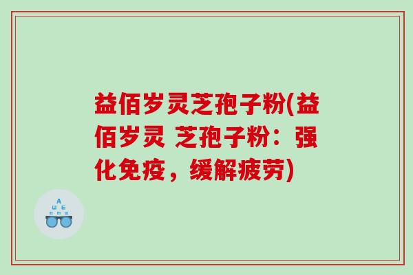益佰岁灵芝孢子粉(益佰岁灵 芝孢子粉:强化免疫,缓解疲劳) 益佰岁灵芝孢子粉(益佰岁灵 芝孢子粉:强化免疫,缓解疲劳)