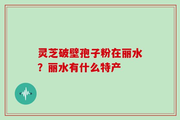 灵芝破壁孢子粉在丽水?丽水有什么特产 灵芝破壁孢子粉在丽水?丽水有什么特产