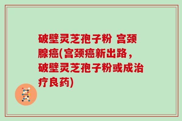破壁灵芝孢子粉 宫颈腺(宫颈新出路，破壁灵芝孢子粉或成良药)