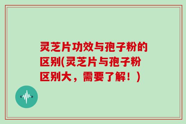 灵芝片功效与孢子粉的区别(灵芝片与孢子粉区别大，需要了解！)