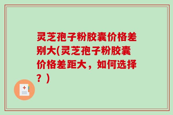 灵芝孢子粉胶囊价格差别大(灵芝孢子粉胶囊价格差距大,如何选择?) 灵芝孢子粉胶囊价格差别大(灵芝孢子粉胶囊价格差距大,如何选择?)