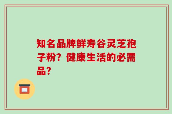 知名品牌鲜寿谷灵芝孢子粉？健康生活的必需品？