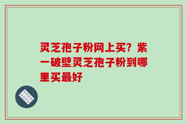 灵芝孢子粉网上买？紫一破壁灵芝孢子粉到哪里买好