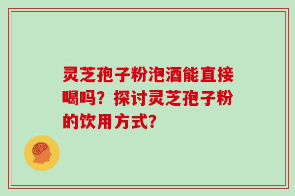 灵芝孢子粉泡酒能直接喝吗?探讨灵芝孢子粉的饮用方式? 灵芝孢子粉泡酒能直接喝吗?探讨灵芝孢子粉的饮用方式?