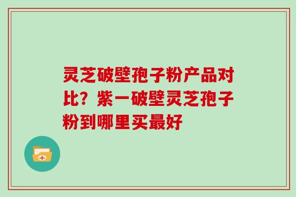 灵芝破壁孢子粉产品对比?紫一破壁灵芝孢子粉到哪里买好 灵芝破壁孢子粉产品对比?紫一破壁灵芝孢子粉到哪里买好