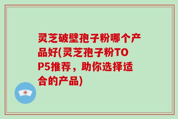 灵芝破壁孢子粉哪个产品好(灵芝孢子粉TOP5推荐，助你选择适合的产品)