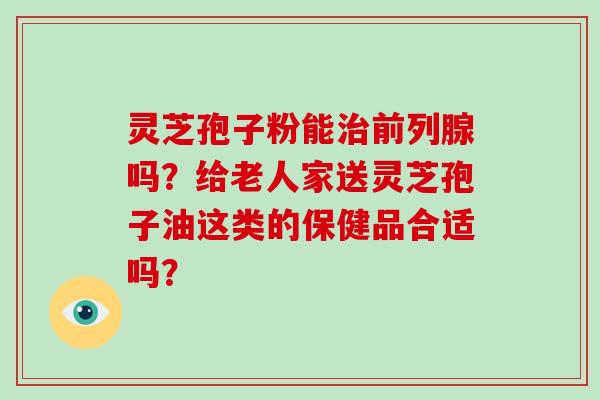 灵芝孢子粉能前列腺吗？给老人家送灵芝孢子油这类的保健品合适吗？