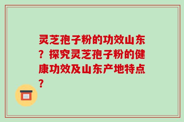 灵芝孢子粉的功效山东？探究灵芝孢子粉的健康功效及山东产地特点？