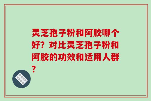 灵芝孢子粉和阿胶哪个好?对比灵芝孢子粉和阿胶的功效和适用人群? 灵芝孢子粉和阿胶哪个好?对比灵芝孢子粉和阿胶的功效和适用人群?