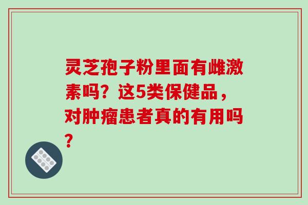 灵芝孢子粉里面有雌激素吗？这5类保健品，对患者真的有用吗？
