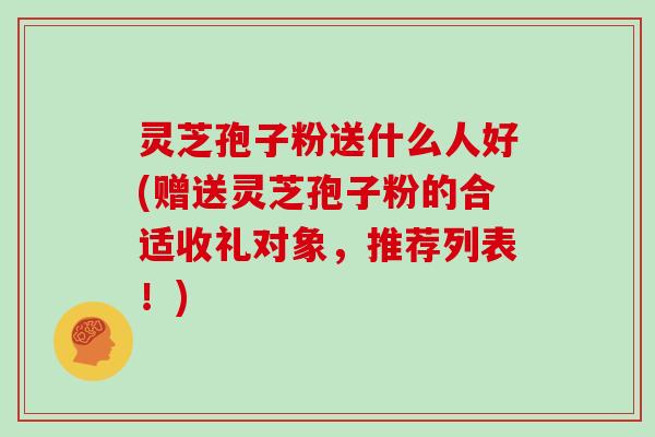 灵芝孢子粉送什么人好(赠送灵芝孢子粉的合适收礼对象，推荐列表！)