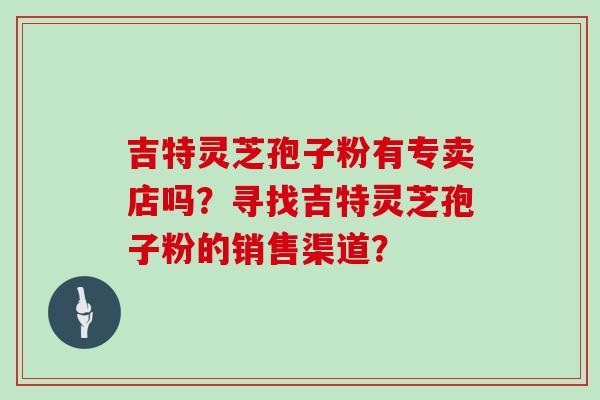 吉特灵芝孢子粉有专卖店吗？寻找吉特灵芝孢子粉的销售渠道？