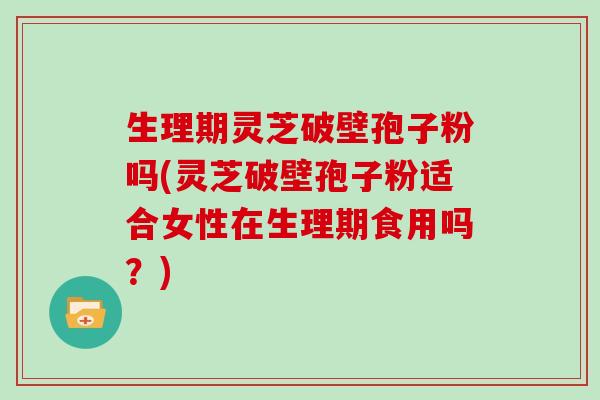 生理期灵芝破壁孢子粉吗(灵芝破壁孢子粉适合女性在生理期食用吗？)