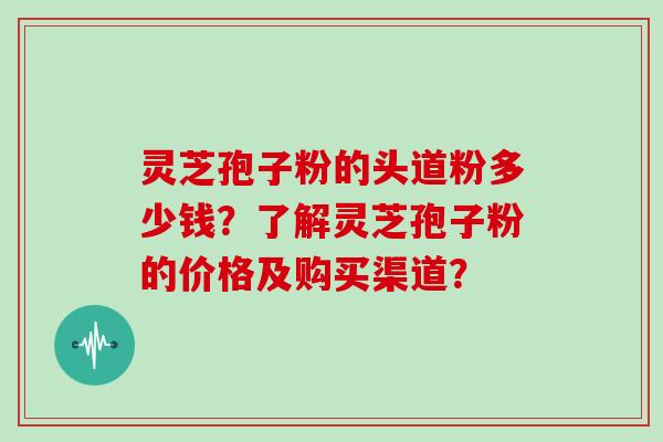 灵芝孢子粉的头道粉多少钱？了解灵芝孢子粉的价格及购买渠道？