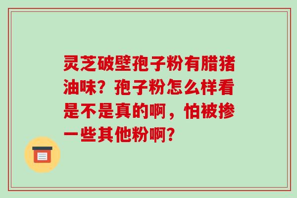 灵芝破壁孢子粉有腊猪油味？孢子粉怎么样看是不是真的啊，怕被掺一些其他粉啊？