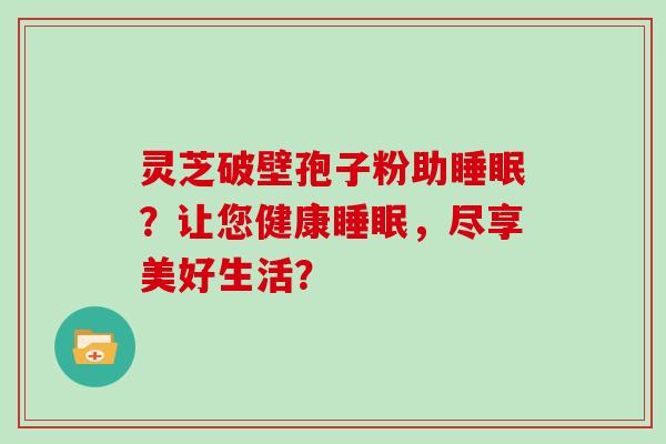 灵芝破壁孢子粉助?让您健康,尽享美好生活? 灵芝破壁孢子粉助?让您健康,尽享美好生活?