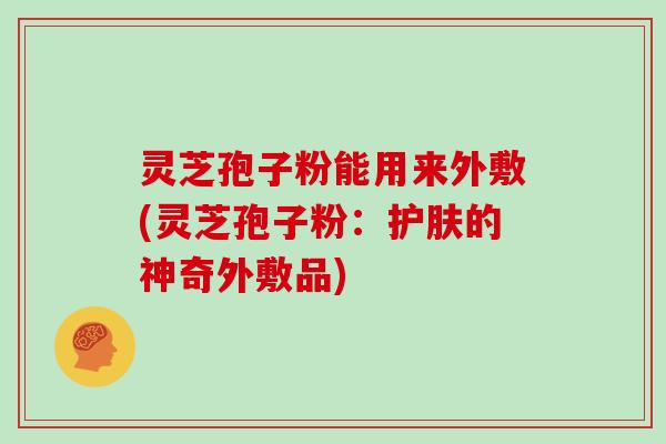 灵芝孢子粉能用来外敷(灵芝孢子粉：护肤的神奇外敷品)