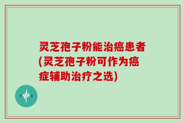 灵芝孢子粉能患者(灵芝孢子粉可作为症辅助之选)