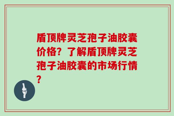 盾顶牌灵芝孢子油胶囊价格？了解盾顶牌灵芝孢子油胶囊的市场行情？