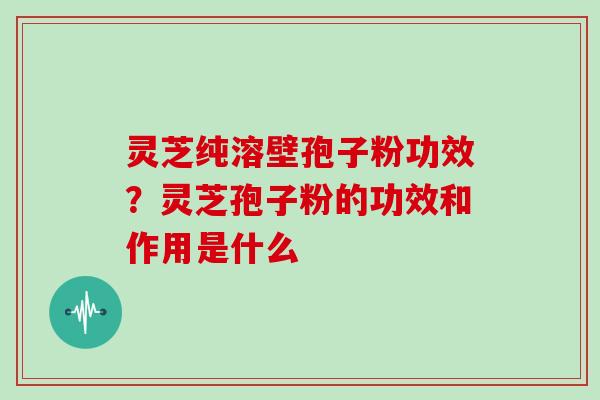 灵芝纯溶壁孢子粉功效?灵芝孢子粉的功效和作用是什么 灵芝纯溶壁孢子粉功效?灵芝孢子粉的功效和作用是什么