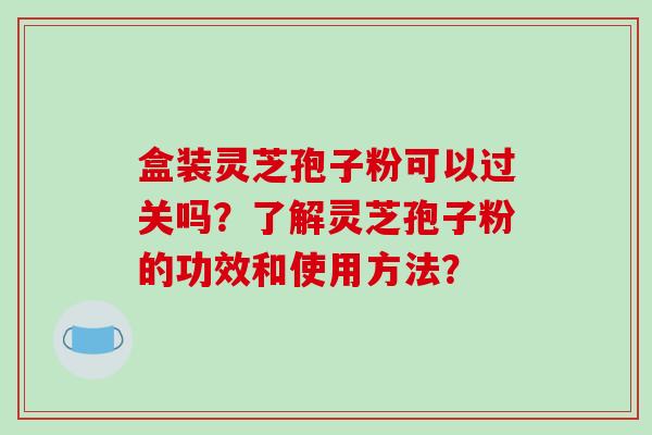 盒装灵芝孢子粉可以过关吗?了解灵芝孢子粉的功效和使用方法? 盒装灵芝孢子粉可以过关吗?了解灵芝孢子粉的功效和使用方法?