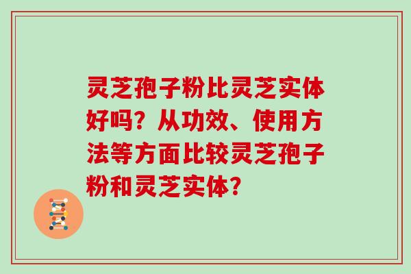 灵芝孢子粉比灵芝实体好吗？从功效、使用方法等方面比较灵芝孢子粉和灵芝实体？