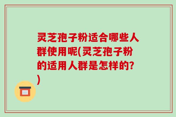 灵芝孢子粉适合哪些人群使用呢(灵芝孢子粉的适用人群是怎样的？)