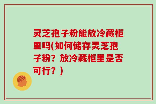 灵芝孢子粉能放冷藏柜里吗(如何储存灵芝孢子粉？放冷藏柜里是否可行？)