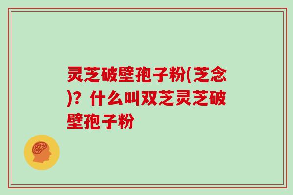 灵芝破壁孢子粉(芝念)?什么叫双芝灵芝破壁孢子粉 灵芝破壁孢子粉(芝念)?什么叫双芝灵芝破壁孢子粉
