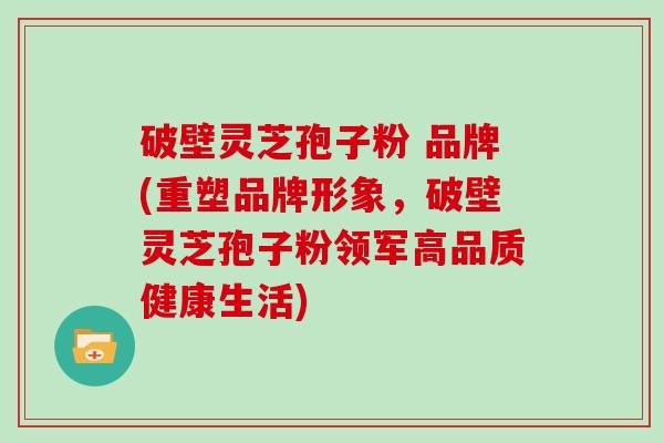 破壁灵芝孢子粉 品牌(重塑品牌形象,破壁灵芝孢子粉领军高品质健康生活) 破壁灵芝孢子粉 品牌(重塑品牌形象,破壁灵芝孢子粉领军高品质健康生活)