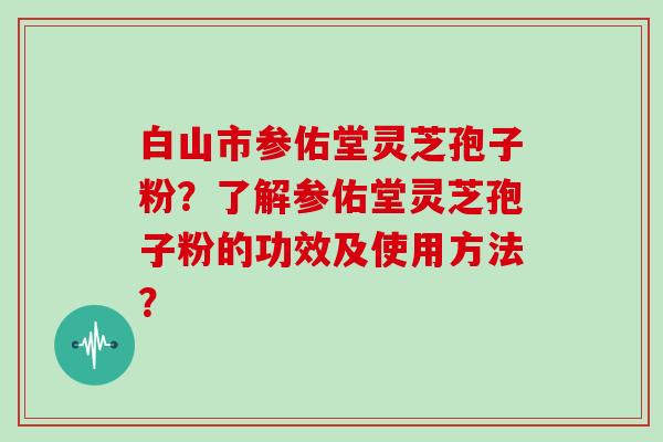 白山市参佑堂灵芝孢子粉？了解参佑堂灵芝孢子粉的功效及使用方法？