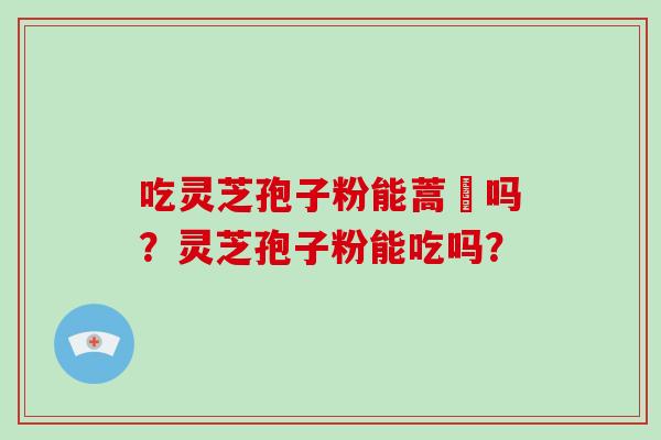 吃灵芝孢子粉能蒿芛吗?灵芝孢子粉能吃吗? 吃灵芝孢子粉能蒿芛吗?灵芝孢子粉能吃吗?