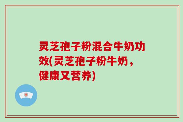 灵芝孢子粉混合牛奶功效(灵芝孢子粉牛奶，健康又营养)