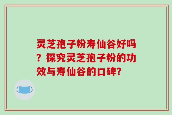 灵芝孢子粉寿仙谷好吗?探究灵芝孢子粉的功效与寿仙谷的口碑? 灵芝孢子粉寿仙谷好吗?探究灵芝孢子粉的功效与寿仙谷的口碑?