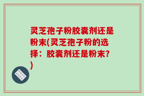 灵芝孢子粉胶囊剂还是粉末(灵芝孢子粉的选择：胶囊剂还是粉末？)