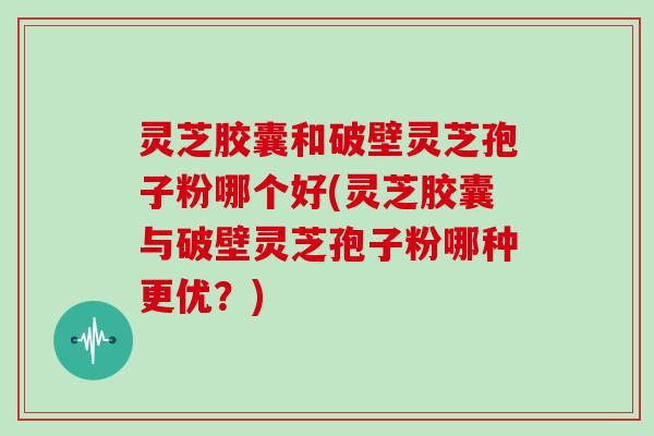 灵芝胶囊和破壁灵芝孢子粉哪个好(灵芝胶囊与破壁灵芝孢子粉哪种更优？)