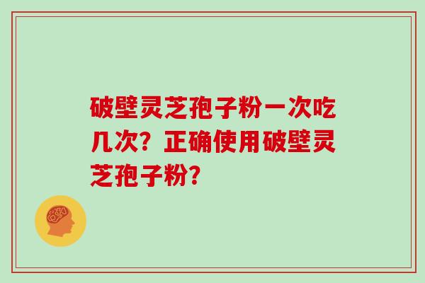 破壁灵芝孢子粉一次吃几次?正确使用破壁灵芝孢子粉? 破壁灵芝孢子粉一次吃几次?正确使用破壁灵芝孢子粉?