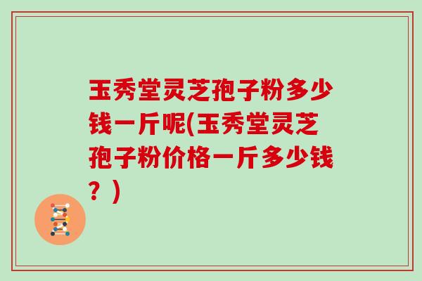 玉秀堂灵芝孢子粉多少钱一斤呢(玉秀堂灵芝孢子粉价格一斤多少钱？)