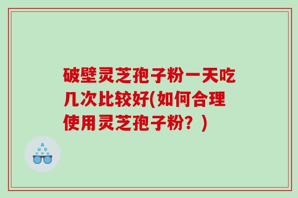 破壁灵芝孢子粉一天吃几次比较好(如何合理使用灵芝孢子粉?) 破壁灵芝孢子粉一天吃几次比较好(如何合理使用灵芝孢子粉?)