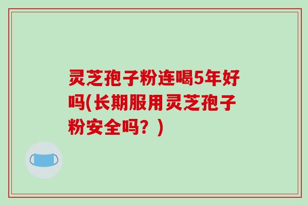 灵芝孢子粉连喝5年好吗(长期服用灵芝孢子粉安全吗？)