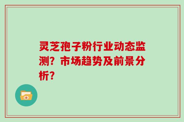 灵芝孢子粉行业动态监测？市场趋势及前景分析？