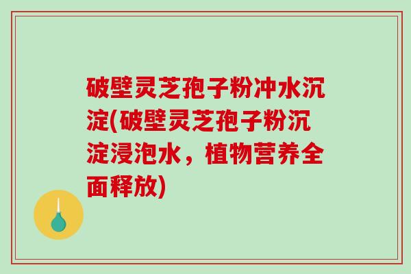破壁灵芝孢子粉冲水沉淀(破壁灵芝孢子粉沉淀浸泡水，植物营养全面释放)