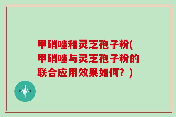 甲硝唑和灵芝孢子粉(甲硝唑与灵芝孢子粉的联合应用效果如何？)